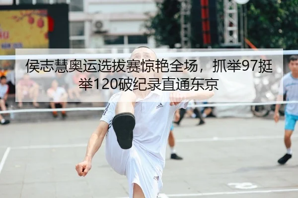 侯志慧奥运选拔赛惊艳全场，抓举97挺举120破纪录直通东京