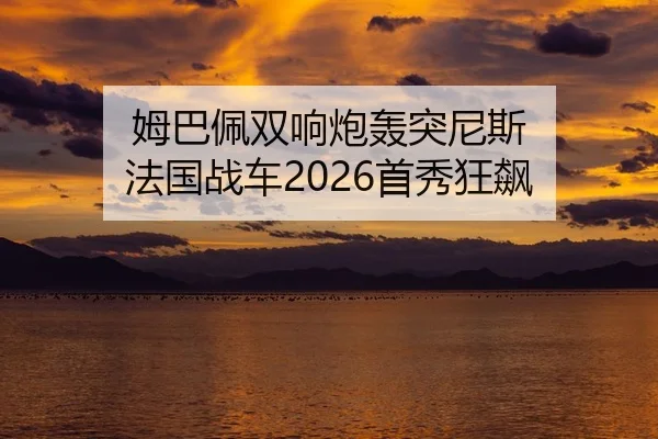 姆巴佩双响炮轰突尼斯 法国战车2026首秀狂飙
