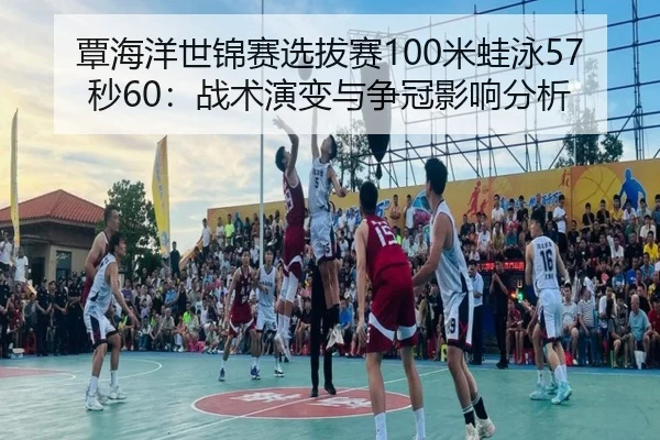 覃海洋世锦赛选拔赛100米蛙泳57秒60：战术演变与争冠影响分析
