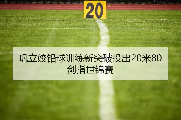 巩立姣铅球训练新突破投出20米80剑指世锦赛